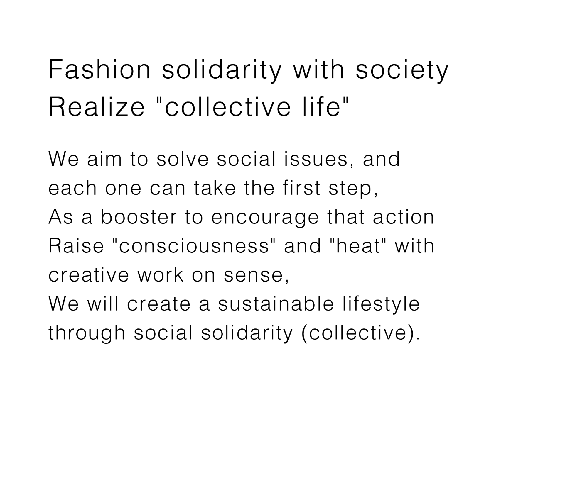OUR MISSION - Fashion solidarity with society, Realize 'collective life' - We aim to solve social issues, and each one can take the first step, As a booster to encourage that action, Raison 'consciousness' and 'heat' with creative work on sense, We will crate a sustainable lifestyle through social solidarity (collective).